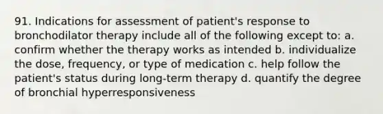 91. Indications for assessment of patient's response to bronchodilator therapy include all of the following except to: a. confirm whether the therapy works as intended b. individualize the dose, frequency, or type of medication c. help follow the patient's status during long-term therapy d. quantify the degree of bronchial hyperresponsiveness