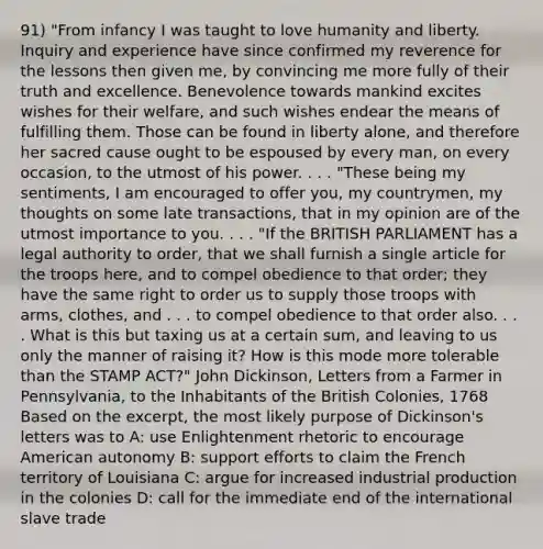 91) "From infancy I was taught to love humanity and liberty. Inquiry and experience have since confirmed my reverence for the lessons then given me, by convincing me more fully of their truth and excellence. Benevolence towards mankind excites wishes for their welfare, and such wishes endear the means of fulfilling them. Those can be found in liberty alone, and therefore her sacred cause ought to be espoused by every man, on every occasion, to the utmost of his power. . . . "These being my sentiments, I am encouraged to offer you, my countrymen, my thoughts on some late transactions, that in my opinion are of the utmost importance to you. . . . "If the BRITISH PARLIAMENT has a legal authority to order, that we shall furnish a single article for the troops here, and to compel obedience to that order; they have the same right to order us to supply those troops with arms, clothes, and . . . to compel obedience to that order also. . . . What is this but taxing us at a certain sum, and leaving to us only the manner of raising it? How is this mode more tolerable than the STAMP ACT?" John Dickinson, Letters from a Farmer in Pennsylvania, to the Inhabitants of the British Colonies, 1768 Based on the excerpt, the most likely purpose of Dickinson's letters was to A: use Enlightenment rhetoric to encourage American autonomy B: support efforts to claim the French territory of Louisiana C: argue for increased industrial production in the colonies D: call for the immediate end of the international slave trade