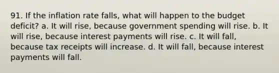 91. If the inflation rate falls, what will happen to the budget deficit? a. It will rise, because government spending will rise. b. It will rise, because interest payments will rise. c. It will fall, because tax receipts will increase. d. It will fall, because interest payments will fall.