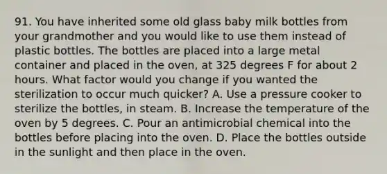 91. You have inherited some old glass baby milk bottles from your grandmother and you would like to use them instead of plastic bottles. The bottles are placed into a large metal container and placed in the oven, at 325 degrees F for about 2 hours. What factor would you change if you wanted the sterilization to occur much quicker? A. Use a pressure cooker to sterilize the bottles, in steam. B. Increase the temperature of the oven by 5 degrees. C. Pour an antimicrobial chemical into the bottles before placing into the oven. D. Place the bottles outside in the sunlight and then place in the oven.