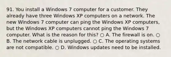 91. You install a Windows 7 computer for a customer. They already have three Windows XP computers on a network. The new Windows 7 computer can ping the Windows XP computers, but the Windows XP computers cannot ping the Windows 7 computer. What is the reason for this? ○ A. The firewall is on. ○ B. The network cable is unplugged. ○ C. The operating systems are not compatible. ○ D. Windows updates need to be installed.