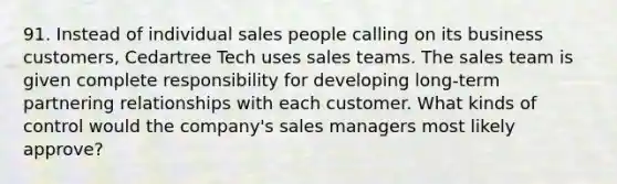 91. Instead of individual sales people calling on its business customers, Cedartree Tech uses sales teams. The sales team is given complete responsibility for developing long-term partnering relationships with each customer. What kinds of control would the company's sales managers most likely approve?