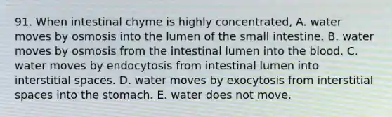 91. When intestinal chyme is highly concentrated, A. water moves by osmosis into the lumen of the small intestine. B. water moves by osmosis from the intestinal lumen into the blood. C. water moves by endocytosis from intestinal lumen into interstitial spaces. D. water moves by exocytosis from interstitial spaces into the stomach. E. water does not move.