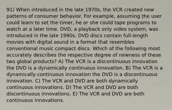 91) When introduced in the late 1970s, the VCR created new patterns of consumer behavior. For example, assuming the user could learn to set the timer, he or she could tape programs to watch at a later time. DVD, a playback only video system, was introduced in the late 1990s. DVD discs contain full-length movies with digital sound in a format that resembles conventional music compact discs. Which of the following most accurately describes the respective degree of newness of these two global products? A) The VCR is a discontinuous innovation the DVD is a dynamically continuous innovation. B) The VCR is a dynamically continuous innovation the DVD is a discontinuous innovation. C) The VCR and DVD are both dynamically continuous innovations. D) The VCR and DVD are both discontinuous innovations. E) The VCR and DVD are both continuous innovations.