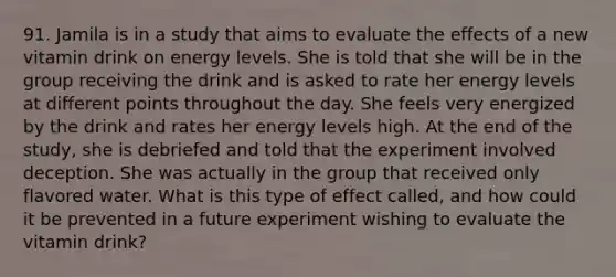 91. Jamila is in a study that aims to evaluate the effects of a new vitamin drink on energy levels. She is told that she will be in the group receiving the drink and is asked to rate her energy levels at different points throughout the day. She feels very energized by the drink and rates her energy levels high. At the end of the study, she is debriefed and told that the experiment involved deception. She was actually in the group that received only flavored water. What is this type of effect called, and how could it be prevented in a future experiment wishing to evaluate the vitamin drink?