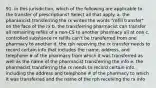 91. in this jurisdiction, which of the following are applicable to the transfer of prescriptions? Select all that apply. a. the pharamcist transferring the rx writes the words "refill transfer" on the face of the rx b. the transferring pharmacist can transfer all remaining refills of a non-CS to another pharmacy all at one c. controlled substance rx refills can't be transferred from one pharmacy to another d. the rph receiving the rx transfer needs to record certain info that includes the name, address, and telephone # of the pharmacy from which it was transferred as well as the name of the pharmacist transferring the info e. the pharmacist transferring the rx needs to record certain info., including the address and telephone # of the pharmacy to which it was transferred and the name of the rph receiving the rx info