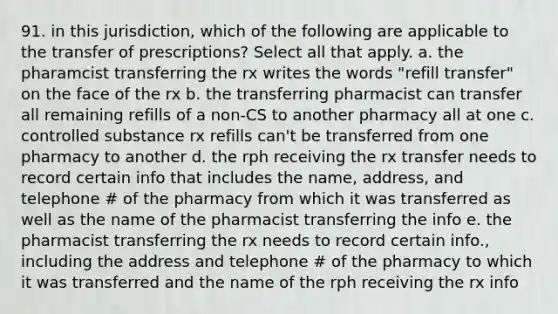 91. in this jurisdiction, which of the following are applicable to the transfer of prescriptions? Select all that apply. a. the pharamcist transferring the rx writes the words "refill transfer" on the face of the rx b. the transferring pharmacist can transfer all remaining refills of a non-CS to another pharmacy all at one c. controlled substance rx refills can't be transferred from one pharmacy to another d. the rph receiving the rx transfer needs to record certain info that includes the name, address, and telephone # of the pharmacy from which it was transferred as well as the name of the pharmacist transferring the info e. the pharmacist transferring the rx needs to record certain info., including the address and telephone # of the pharmacy to which it was transferred and the name of the rph receiving the rx info