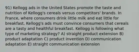 91) Kellogg ads in the United States promote the taste and nutrition of Kellogg's cereals versus competitors' brands. In France, where consumers drink little milk and eat little for breakfast, Kellogg's ads must convince consumers that cereals are a tasty and healthful breakfast. Kellogg is following what type of marketing strategy? A) straight product extension B) product adaptation C) product invention D) communication adaptation E) straight communication extension