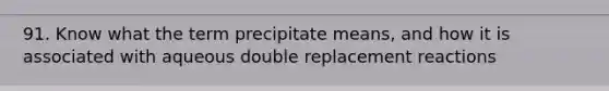 91. Know what the term precipitate means, and how it is associated with aqueous double replacement reactions