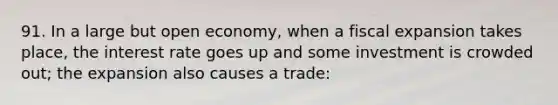 91. In a large but open economy, when a fiscal expansion takes place, the interest rate goes up and some investment is crowded out; the expansion also causes a trade: