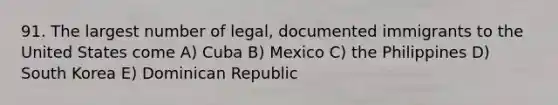 91. The largest number of legal, documented immigrants to the United States come A) Cuba B) Mexico C) the Philippines D) South Korea E) Dominican Republic