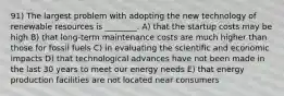 91) The largest problem with adopting the new technology of renewable resources is ________. A) that the startup costs may be high B) that long‑term maintenance costs are much higher than those for fossil fuels C) in evaluating the scientific and economic impacts D) that technological advances have not been made in the last 30 years to meet our energy needs E) that energy production facilities are not located near consumers