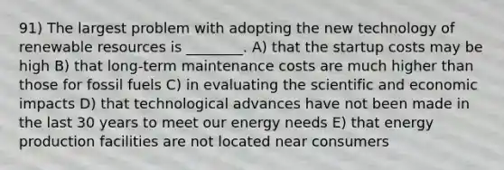 91) The largest problem with adopting the new technology of renewable resources is ________. A) that the startup costs may be high B) that long‑term maintenance costs are much higher than those for fossil fuels C) in evaluating the scientific and economic impacts D) that technological advances have not been made in the last 30 years to meet our energy needs E) that energy production facilities are not located near consumers