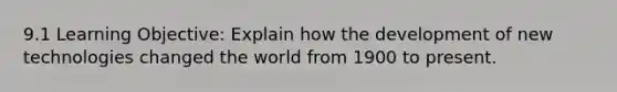 9.1 Learning Objective: Explain how the development of new technologies changed the world from 1900 to present.