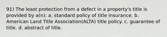 91) The least protection from a defect in a property's title is provided by a(n): a. standard policy of title insurance. b. American Land Title Association(ALTA) title policy. c. guarantee of title. d. abstract of title.