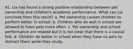 91. Lia has found a strong positive relationship between pet ownership and children's academic performance. What can Lia conclude from this result? a. Pet ownership causes children to perform better in school. b. Children who do well in school are allowed to have pets more often. c. Pet ownership and school performance are related but it is not clear that there is a causal link. d. Children do better in school when they have no pets to distract them while they study.