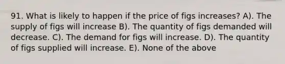 91. What is likely to happen if the price of figs increases? A). The supply of figs will increase B). The quantity of figs demanded will decrease. C). The demand for figs will increase. D). The quantity of figs supplied will increase. E). None of the above