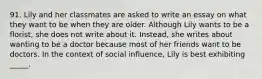 91. Lily and her classmates are asked to write an essay on what they want to be when they are older. Although Lily wants to be a florist, she does not write about it. Instead, she writes about wanting to be a doctor because most of her friends want to be doctors. In the context of social influence, Lily is best exhibiting _____.