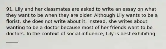 91. Lily and her classmates are asked to write an essay on what they want to be when they are older. Although Lily wants to be a florist, she does not write about it. Instead, she writes about wanting to be a doctor because most of her friends want to be doctors. In the context of social influence, Lily is best exhibiting _____.