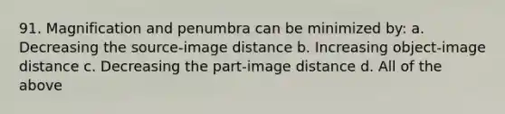 91. Magnification and penumbra can be minimized by: a. Decreasing the source-image distance b. Increasing object-image distance c. Decreasing the part-image distance d. All of the above