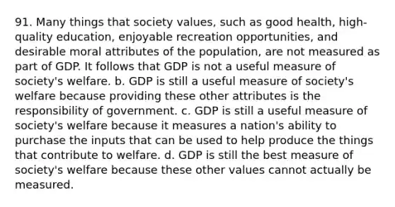 91. Many things that society values, such as good health, high-quality education, enjoyable recreation opportunities, and desirable moral attributes of the population, are not measured as part of GDP. It follows that GDP is not a useful measure of society's welfare. b. GDP is still a useful measure of society's welfare because providing these other attributes is the responsibility of government. c. GDP is still a useful measure of society's welfare because it measures a nation's ability to purchase the inputs that can be used to help produce the things that contribute to welfare. d. GDP is still the best measure of society's welfare because these other values cannot actually be measured.