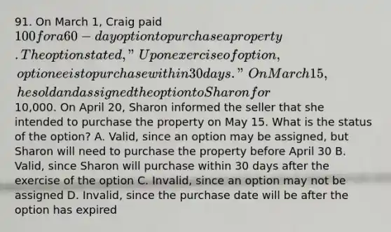 91. On March 1, Craig paid 100 for a 60-day option to purchase a property. The option stated, "Upon exercise of option, optionee is to purchase within 30 days." On March 15, he sold and assigned the option to Sharon for10,000. On April 20, Sharon informed the seller that she intended to purchase the property on May 15. What is the status of the option? A. Valid, since an option may be assigned, but Sharon will need to purchase the property before April 30 B. Valid, since Sharon will purchase within 30 days after the exercise of the option C. Invalid, since an option may not be assigned D. Invalid, since the purchase date will be after the option has expired