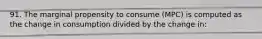 91. The marginal propensity to consume (MPC) is computed as the change in consumption divided by the change in: