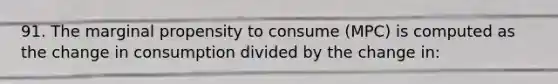 91. The marginal propensity to consume (MPC) is computed as the change in consumption divided by the change in: