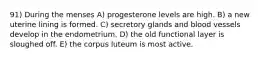 91) During the menses A) progesterone levels are high. B) a new uterine lining is formed. C) secretory glands and blood vessels develop in the endometrium. D) the old functional layer is sloughed off. E) the corpus luteum is most active.