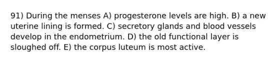 91) During the menses A) progesterone levels are high. B) a new uterine lining is formed. C) secretory glands and blood vessels develop in the endometrium. D) the old functional layer is sloughed off. E) the corpus luteum is most active.