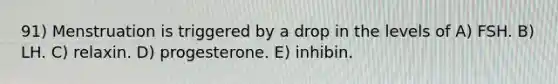 91) Menstruation is triggered by a drop in the levels of A) FSH. B) LH. C) relaxin. D) progesterone. E) inhibin.