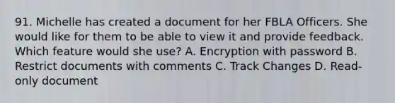 91. Michelle has created a document for her FBLA Officers. She would like for them to be able to view it and provide feedback. Which feature would she use? A. Encryption with password B. Restrict documents with comments C. Track Changes D. Read-only document