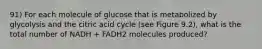 91) For each molecule of glucose that is metabolized by glycolysis and the citric acid cycle (see Figure 9.2), what is the total number of NADH + FADH2 molecules produced?