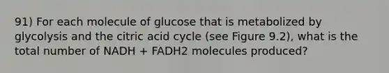 91) For each molecule of glucose that is metabolized by glycolysis and the citric acid cycle (see Figure 9.2), what is the total number of NADH + FADH2 molecules produced?