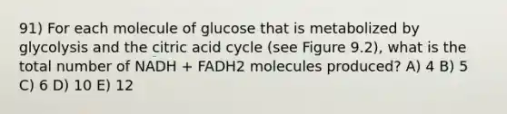 91) For each molecule of glucose that is metabolized by glycolysis and the citric acid cycle (see Figure 9.2), what is the total number of NADH + FADH2 molecules produced? A) 4 B) 5 C) 6 D) 10 E) 12