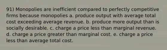 91) Monopolies are inefficient compared to perfectly competitive firms because monopolies a. produce output with average total cost exceeding average revenue. b. produce more output than is socially desirable. c. charge a price less than marginal revenue. d. charge a price greater than marginal cost. e. charge a price less than average total cost.