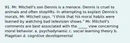 91. Mr. Mitchell's son Dennis is a menace. Dennis is cruel to animals and often shoplifts. In attempting to explain Dennis's morals, Mr. Mitchell says, "I think that his moral habits were learned by watching bad television shows." Mr. Mitchell's comments are best associated with the _____ view concerning moral behavior. a. psychodynamic c. social learning theory b. Piagetian d. cognitive developmental