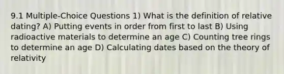 9.1 Multiple-Choice Questions 1) What is the definition of relative dating? A) Putting events in order from first to last B) Using radioactive materials to determine an age C) Counting tree rings to determine an age D) Calculating dates based on the theory of relativity