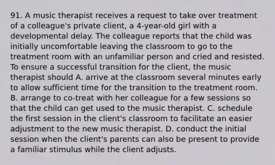 91. A music therapist receives a request to take over treatment of a colleague's private client, a 4-year-old girl with a developmental delay. The colleague reports that the child was initially uncomfortable leaving the classroom to go to the treatment room with an unfamiliar person and cried and resisted. To ensure a successful transition for the client, the music therapist should A. arrive at the classroom several minutes early to allow sufficient time for the transition to the treatment room. B. arrange to co-treat with her colleague for a few sessions so that the child can get used to the music therapist. C. schedule the first session in the client's classroom to facilitate an easier adjustment to the new music therapist. D. conduct the initial session when the client's parents can also be present to provide a familiar stimulus while the client adjusts.