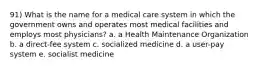 91) What is the name for a medical care system in which the government owns and operates most medical facilities and employs most physicians? a. a Health Maintenance Organization b. a direct-fee system c. socialized medicine d. a user-pay system e. socialist medicine