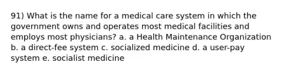 91) What is the name for a medical care system in which the government owns and operates most medical facilities and employs most physicians? a. a Health Maintenance Organization b. a direct-fee system c. socialized medicine d. a user-pay system e. socialist medicine