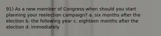 91) As a new member of Congress when should you start planning your reelection campaign? a. six months after the election b. the following year c. eighteen months after the election d. immediately