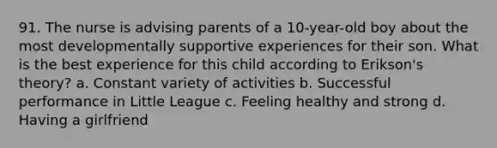 91. The nurse is advising parents of a 10-year-old boy about the most developmentally supportive experiences for their son. What is the best experience for this child according to Erikson's theory? a. Constant variety of activities b. Successful performance in Little League c. Feeling healthy and strong d. Having a girlfriend