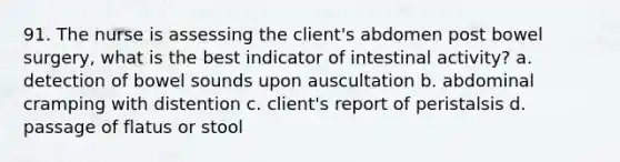 91. The nurse is assessing the client's abdomen post bowel surgery, what is the best indicator of intestinal activity? a. detection of bowel sounds upon auscultation b. abdominal cramping with distention c. client's report of peristalsis d. passage of flatus or stool