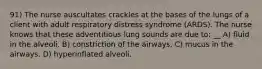 91) The nurse auscultates crackles at the bases of the lungs of a client with adult respiratory distress syndrome (ARDS). The nurse knows that these adventitious lung sounds are due to: __ A) fluid in the alveoli. B) constriction of the airways. C) mucus in the airways. D) hyperinflated alveoli.