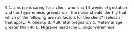 9.1. a nurse is caring for a client who is at 14 weeks of gestation and has hyperemesis gravidarum. the nurse should identify that which of the following are risk factors for the client? (select all that apply.) A. obesity B. Multifetal pregnancy C. Maternal age greater than 40 D. Migraine headache E. oligohydramnios