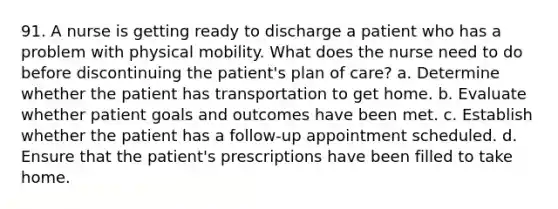 91. A nurse is getting ready to discharge a patient who has a problem with physical mobility. What does the nurse need to do before discontinuing the patient's plan of care? a. Determine whether the patient has transportation to get home. b. Evaluate whether patient goals and outcomes have been met. c. Establish whether the patient has a follow-up appointment scheduled. d. Ensure that the patient's prescriptions have been filled to take home.