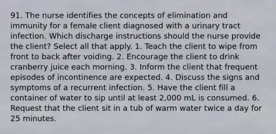 91. The nurse identifies the concepts of elimination and immunity for a female client diagnosed with a urinary tract infection. Which discharge instructions should the nurse provide the client? Select all that apply. 1. Teach the client to wipe from front to back after voiding. 2. Encourage the client to drink cranberry juice each morning. 3. Inform the client that frequent episodes of incontinence are expected. 4. Discuss the signs and symptoms of a recurrent infection. 5. Have the client fill a container of water to sip until at least 2,000 mL is consumed. 6. Request that the client sit in a tub of warm water twice a day for 25 minutes.