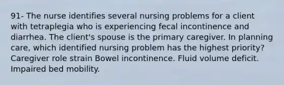 91- The nurse identifies several nursing problems for a client with tetraplegia who is experiencing fecal incontinence and diarrhea. The client's spouse is the primary caregiver. In planning care, which identified nursing problem has the highest priority? Caregiver role strain Bowel incontinence. Fluid volume deficit. Impaired bed mobility.