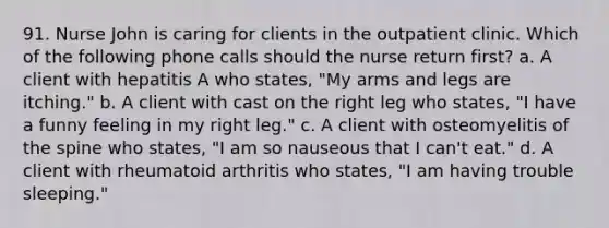 91. Nurse John is caring for clients in the outpatient clinic. Which of the following phone calls should the nurse return first? a. A client with hepatitis A who states, "My arms and legs are itching." b. A client with cast on the right leg who states, "I have a funny feeling in my right leg." c. A client with osteomyelitis of the spine who states, "I am so nauseous that I can't eat." d. A client with rheumatoid arthritis who states, "I am having trouble sleeping."